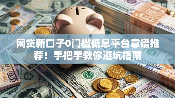 网贷新口子0门槛低息平台靠谱推荐！手把手教你避坑指南