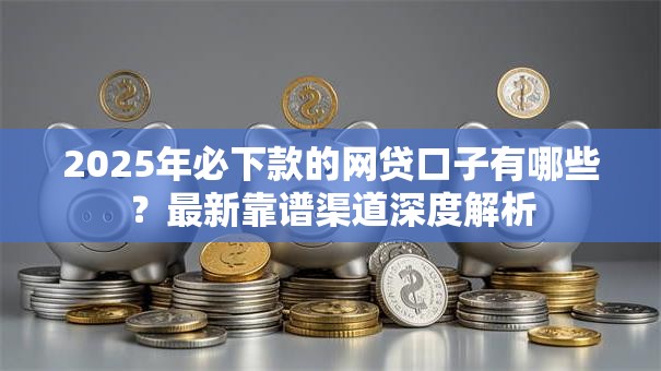 2025年必下款的网贷口子有哪些？最新靠谱渠道深度解析