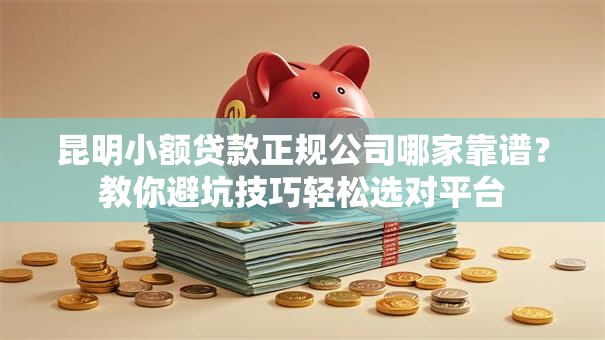 昆明小额贷款正规公司哪家靠谱？教你避坑技巧轻松选对平台