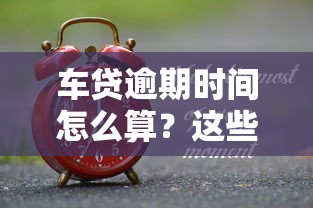 车贷逾期时间怎么算？这些关键点你一定要搞懂