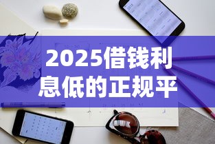2025借钱利息低的正规平台筛选指南与避坑技巧