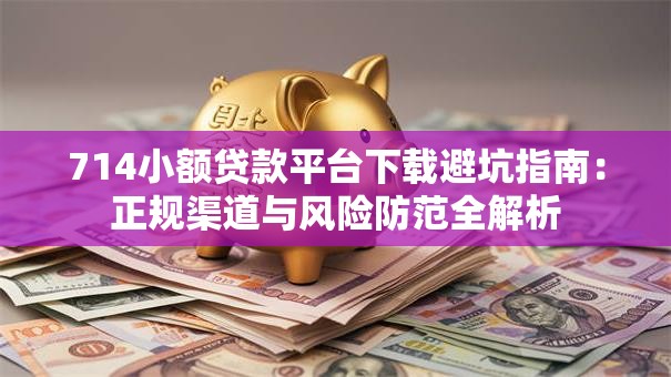 714小额贷款平台下载避坑指南：正规渠道与风险防范全解析