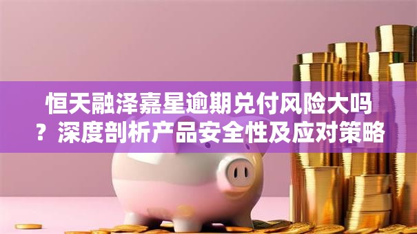 恒天融泽嘉星逾期兑付风险大吗？深度剖析产品安全性及应对策略
