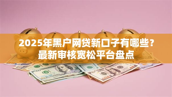 2025年黑户网贷新口子有哪些？最新审核宽松平台盘点