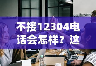 不接12304电话会怎样？这些后果你可能想不到！