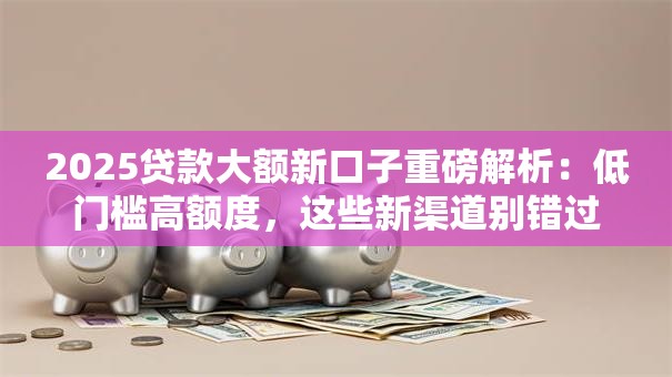 2025贷款大额新口子重磅解析：低门槛高额度，这些新渠道别错过