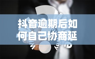 抖音逾期后如何自己协商延期还款？实用协商技巧分享