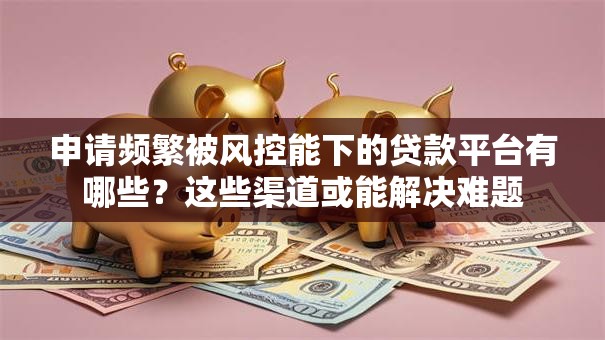 申请频繁被风控能下的贷款平台有哪些？这些渠道或能解决难题
