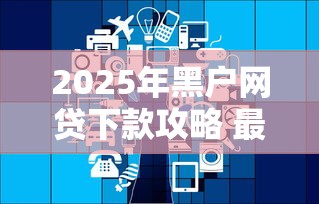 2025年黑户网贷下款攻略 最新政策解析与平台推荐
