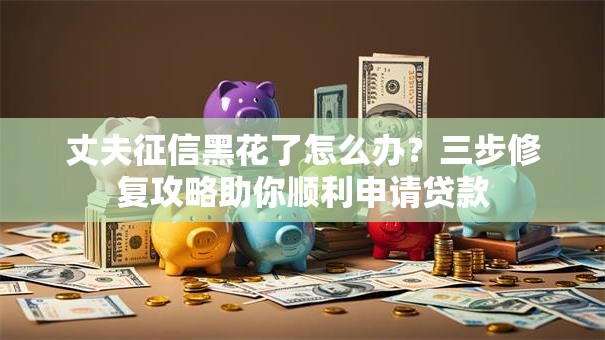 丈夫征信黑花了怎么办？三步修复攻略助你顺利申请贷款