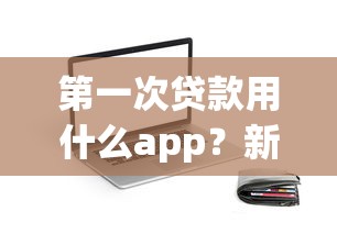 第一次贷款用什么app？新手必看的靠谱平台挑选指南