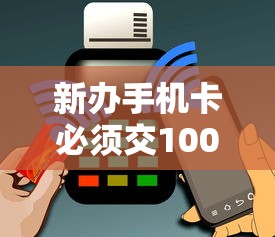 新办手机卡必须交100吗？返多少钱？贷款用户必读指南