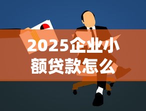 2025企业小额贷款怎么办？最新申请条件与实战攻略解析