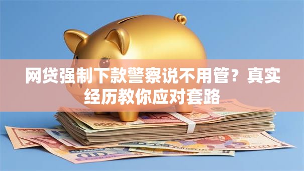 网贷强制下款警察说不用管？真实经历教你应对套路