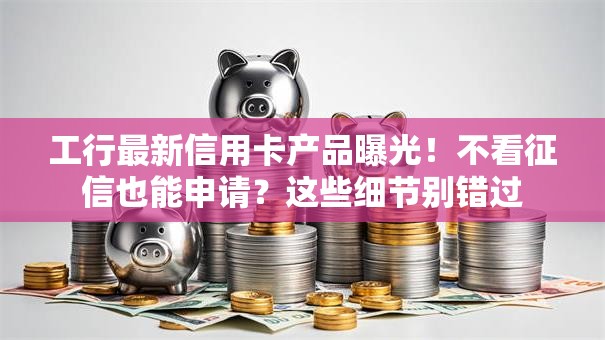 工行最新信用卡产品曝光！不看征信也能申请？这些细节别错过