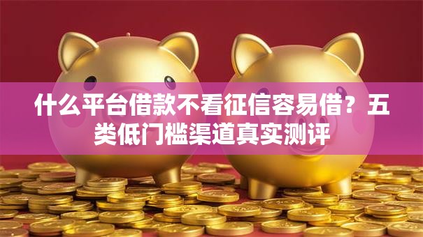 什么平台借款不看征信容易借？五类低门槛渠道真实测评