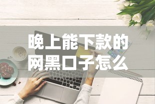 晚上能下款的网黑口子怎么选？这些避坑技巧得知道