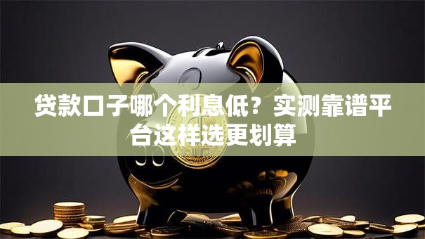 贷款口子哪个利息低？实测靠谱平台这样选更划算