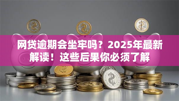 网贷逾期会坐牢吗？2025年最新解读！这些后果你必须了解