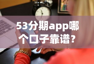 53分期app哪个口子靠谱？深度测评帮你避坑选对平台