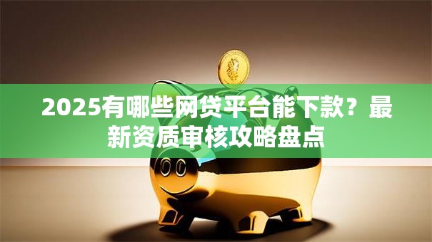 2025有哪些网贷平台能下款？最新资质审核攻略盘点