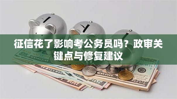征信花了影响考公务员吗？政审关键点与修复建议