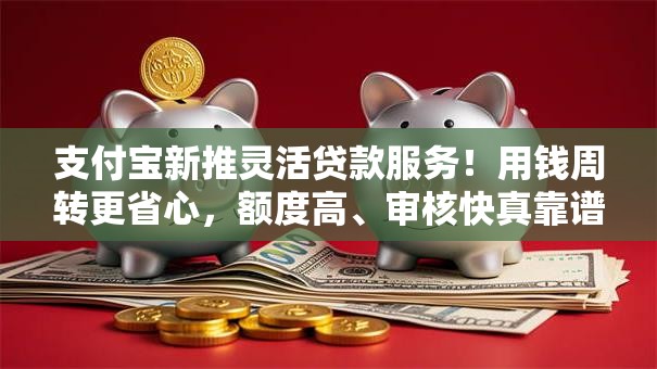 支付宝新推灵活贷款服务！用钱周转更省心，额度高、审核快真靠谱