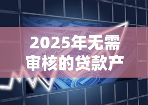 2025年无需审核的贷款产品靠谱吗？避坑指南+最新政策解读
