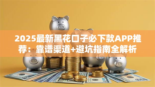 2025最新黑花口子必下款APP推荐：靠谱渠道+避坑指南全解析