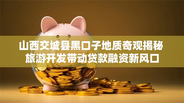 山西交城县黑口子地质奇观揭秘 旅游开发带动贷款融资新风口