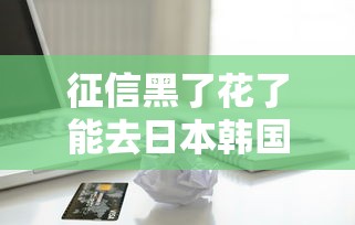 征信黑了花了能去日本韩国吗？贷款用户必看的签证避坑指南