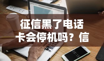 征信黑了电话卡会停机吗？信用问题与通讯服务深度解析