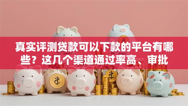 真实评测贷款可以下款的平台有哪些？这几个渠道通过率高、审批快！