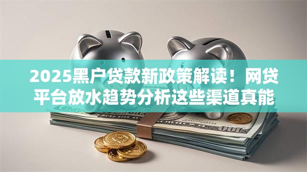 2025黑户贷款新政策解读！网贷平台放水趋势分析这些渠道真能下款吗