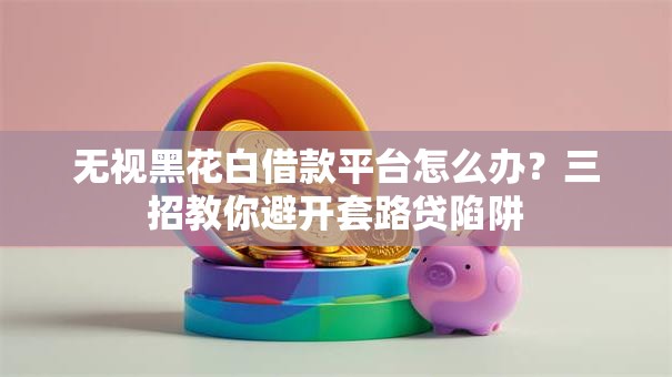 无视黑花白借款平台怎么办？三招教你避开套路贷陷阱