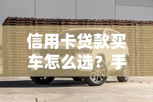 信用卡贷款买车怎么选？手把手教你避坑省心攻略