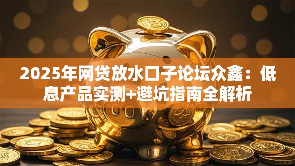 2025年网贷放水口子论坛众鑫：低息产品实测+避坑指南全解析
