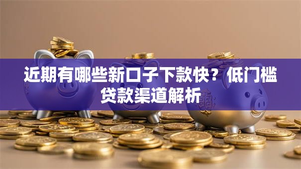 近期有哪些新口子下款快？低门槛贷款渠道解析