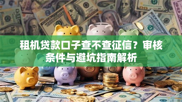 租机贷款口子查不查征信?审核条件与避坑指南解析 租机贷款口子查不查征信?审核条件与避坑指南解析