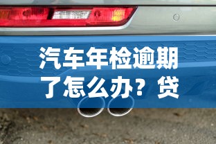 汽车年检逾期了怎么办?贷款用户必看的补救攻略及避坑指南 汽车年检逾期了怎么办?贷款用户必看的补救攻略及避坑指南
