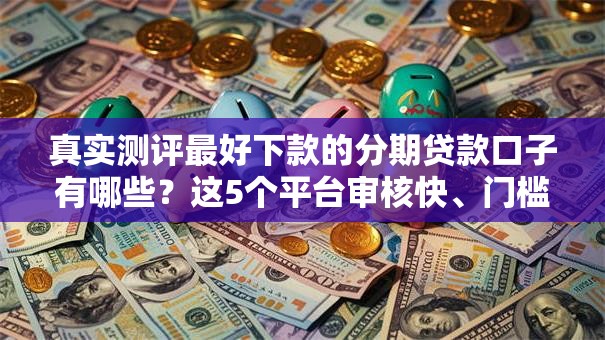 真实测评最好下款的分期贷款口子有哪些？这5个平台审核快、门槛低