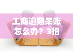 工商逾期呆账怎么办？3招教你避免影响个人征信和贷款审批