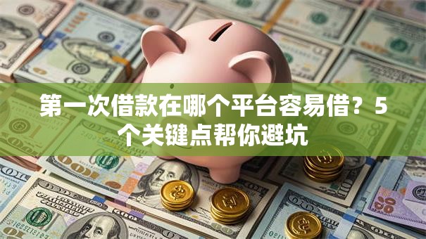 第一次借款在哪个平台容易借？5个关键点帮你避坑