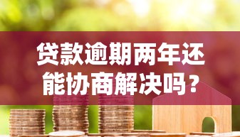 贷款逾期两年还能协商解决吗？过来人教你三步沟通技巧