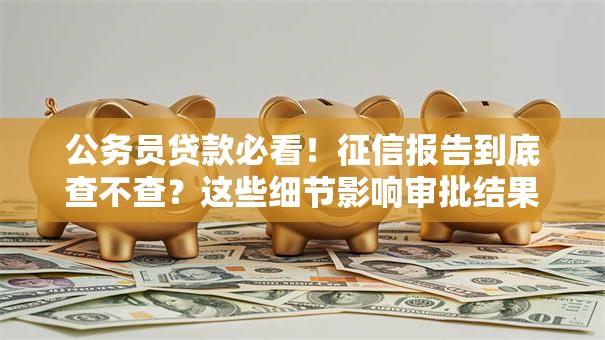 公务员贷款必看！征信报告到底查不查？这些细节影响审批结果