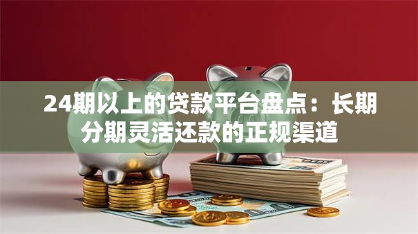 24期以上的贷款平台盘点：长期分期灵活还款的正规渠道