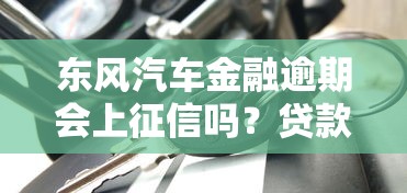 东风汽车金融逾期会上征信吗？贷款逾期后果深度解析