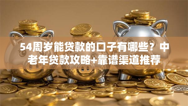 54周岁能贷款的口子有哪些？中老年贷款攻略+靠谱渠道推荐