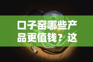 口子窑哪些产品更值钱？这份贷款攻略帮你挑对好物！