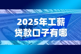 2025年工薪贷款口子有哪些？最新政策+申请技巧全解析